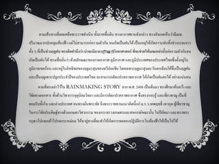 ตามเส้นทางที่เคยเสด็จพระราชดาเนิน ทั้งภาคพื้นดิน ทางอากาศยานดังกล่าว ทรงสังเกตเห็นว่ามีเมฆ
ปริ มาณมากปกคลุมท้องฟ้ า แต่ไม่สามารถก่อรวมตัวกัน จนเกิดเป็ นฝนได้ เป็ นเหตุให้เกิดภาวะฝนทิ้งช่วงระยะยาว
ทั้ง ๆ ที่เป็ นช่วงฤดูฝน ทรงคิดคานึงว่า น่าจะมีมาตรการทางวิทยาศาสตร์ ที่จะช่วยให้เมฆเหล่านั้นก่อรวมตัวกันจน
                                                                                                  ่
เกิดเป็ นฝนได้ ทรงเชื่อมันว่า ด้วยลักษณะของกาลอากาศ ภูมิอากาศ และภูมิประเทศของประเทศไทยซึ่งตั้งอยูใน
                         ่
                     ่
ภูมิภาคเขตร้อน และอยูในอิทธิพลของฤดูมรสุ มของทวีปเอเชีย โดยเฉพาะฤดูมรสุ มตะวันตกเฉียงใต้ซ่ ึงเป็ นฤดูฝน
และเป็ นฤดูเพาะปลูกประจาปี ของประเทศไทย จะสามารถดัดแปรสภาพอากาศ ให้เกิดเป็ นฝนตกได้ อย่างแน่นอน
      ตามที่ทรงเล่าไว้ใน RAINMAKING STORY จาก พ.ศ. 2498 เป็ นต้นมา ทรงศึกษาค้นคว้า และ
วิจยทางเอกสาร ทั้งด้านวิชาการอุตุนิยมวิทยา และมีการดัดแปรสภาพอากาศ ซึ่งทรงรอบรู ้ และเชี่ยวชาญ เป็ นที่
   ั
ยอมรับทั้งใน และต่างประเทศ จนทรงมันพระทัย จึงพระราชทานแนวคิดนี้แก่ ม.ร.ว.เทพฤทธิ์ เทวกุล ผูเ้ ชี่ยวชาญ
                                  ่
ในการวิจยประดิษฐ์ทางด้านเกษตรวิศวกรรม ของกระทรวงเกษตรและสหกรณ์ขณะนั้น ในปี ถัดมา และทรงพระ
        ั
กรุ ณาโปรดเกล้าโปรดกระหม่อม ให้หาลู่ทางที่จะทาให้เกิดการทดลองปฏิบติการในท้องฟ้ าให้เป็ นไปได้
                                                                 ั
 