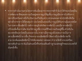 • จากการดาเนินงานตามโครงการอันเนื่องมาจากพระราชดาริ นับว่าได้ก่อประโยชน์ใน
  การพัฒนาอาชีพและความเป็นอยู่ของราษฎรให้สูงขึ้น ราษฎรมีอาหารโปรตีนจาก
  ปลาบริโภคกันอย่างทั่วถึง เป็นการแก้ไขปัญหาการขาดแคลนอาหารโปรตีนได้เป็น
  อย่างดี อาจกล่าวได้โดยสรุปว่า ประโยชน์ในระยะสั้น ราษฎรได้รับความรู้และเทคนิค
  ในการเพาะเลี้ยงสัตว์น้า หลักการอนุรักษ์ทรัพยากรสัตว์น้า และมีอาหารสัตว์น้า
  บริโภคเพิ่มขึ้นกว่าเดิม ช่วยให้ราษฎรที่ยากจนมีชีวิตความเป็นอยู่ดีขึ้น สาหรับใน
  อนาคตหรือประโยชน์ในระยะยาวนั้น คาดว่าเมื่อราษฎรมีประสบการณ์ในการ
  เพาะเลี้ยงสัตว์น้ามากขึ้น ก็จะสามารถผลิตสัตว์น้าได้อย่างมีประสิทธิภาพ ซึ่ง
  สามารถเพิ่มผลผลิตสัตว์น้าให้เพียงพอต่อการส่งออก ทารายได้เข้าประเทศปีละ
  หลายพันล้านบาท อันเป็นส่วนหนึ่งที่จะช่วยเสริมสร้างฐานะเศรษฐกิจของประเทศให้
  มั่นคงยิ่งขึ้น
 