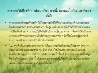 พระราชด้าริเกี่ยวกับการพัฒนาประมงชายฝั่ง ประมงน้ากร่อย และประมง
                                น้าจืด
• พระบาทสมเด็จพระเจ้าอยู่หัว ได้มีพระราชดาริให้ศึกษาและพัฒนาด้านการประมง
  ซึ่งมิใช่การศึกษาวิจัยทางด้านวิชาการชั้นสูง แต่ต้องศึกษาในด้านวิชาการที่จะนาผล
  มาใช้ในท้องที่และสามารถปฏิบัติจริงได้ เป็นการเชื่อมระหว่างการค้นคว้าวิจัยกับการ
  ประกอบอาชีพของเกษตรกร เพื่อให้ราษฎรธรรมดาทั่ว ๆ ไปที่ไม่มีความรู้มากนักก็
  สามารถทาได้ ดังพระราชดาริเกี่ยวกับเรื่องนี้ว่า
• "… ควรดาเนินการพัฒนาการประมงให้เหมาะสมกับลักษณะภูมิประเทศ โดยการ
  พัฒนาแหล่งน้าตามธรรมชาติ เช่น ห้วย หนอง ให้เป็นแหล่งขยายพันธุ์ปลาและ
  ส่งเสริมให้ราษฎรสามารถใช้ประโยชน์จากแหล่งน้านั้นได้ ทั้งการประมงและการปลูก
  พืชผักบริเวณรอบ ๆ หนองน้าด้วย เพราะการขุดบ่อขึ้นใหม่มักประสบปัญหาการขาด
  แคลนน้า หรือถ้าน้าท่วมปลาก็จะหนีไปหมด …"
 