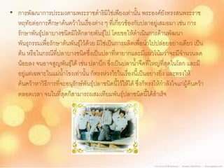 • การพัฒนาการประมงตามพระราชดาริมิใช่เพียงเท่านั้น พระองค์ยังทรงสนพระราช
  หฤทัยต่อการศึกษาค้นคว้าในเรื่องต่าง ๆ ที่เกี่ยวข้องกับปลาอยู่เสมอมา เช่น การ
  รักษาพันธุ์ปลาบางชนิดมิให้กลายพันธุ์ไป โดยขอให้ดาเนินการด้านพัฒนา
  พันธุกรรมเพื่อรักษาต้นพันธุ์ไว้ด้วย มิใช่เป็นการผลิตเพื่อนาไปปล่อยอย่างเดียว เป็น
  ต้น หรือในกรณีที่ปลาบางชนิดซึ่งเป็นปลาที่หายากและมีแนวโน้มว่าจะมีจานวนลด
  น้อยลง จนอาจสูญพันธุ์ได้ เช่น ปลาบึก ซึ่งเป็นปลาน้าจืดที่ใหญ่ที่สุดในโลก และมี
  อยู่แต่เฉพาะในแม่น้าโขงเท่านั้น ก็ทรงห่วงใยในเรื่องนี้เป็นอย่างยิ่ง และทรงให้
  ค้นคว้าหาวิธีการที่จะอนุรักษ์พันธุ์ปลาชนิดนี้ไว้ให้ได้ ซึ่งก็ทรงให้กาลังใจแก่ผู้ค้นคว้า
  ตลอดเวลา จนในที่สุดก็สามารถผสมเทียมพันธุ์ปลาชนิดนี้ได้สาเร็จ
 