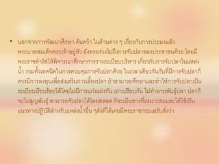 • นอกจากการพัฒนาศึกษา ค้นคว้า ในด้านต่าง ๆ เกี่ยวกับการประมงแล้ว
  พระบาทสมเด็จพระเจ้าอยู่หัว ยังทรงห่วงใยถึงการจับปลาของประชาชนด้วย โดยมี
  พระราชดารัสให้พิจารณาศึกษาการวางระเบียบบริหาร เกี่ยวกับการจับปลาในแหล่ง
  น้า รวมทั้งเทคนิคในการควบคุมการจับปลาด้วย ในเวลาเดียวกันกับที่มีการจับปลาก็
  ควรมีการลงทุนเพื่อส่งเสริมการเลี้ยงปลา ถ้าสามารถศึกษาและทาให้การจับปลาเป็น
  ระเบียบเรียบร้อยได้โดยไม่มีการแก่งแย่งกัน เอาเปรียบกัน ไม่ทาลายพันธุ์ปลา ปลาก็
  จะไม่สูญพันธุ์ สามารถจับปลาได้โดยตลอด ก็จะเป็นทางที่เหมาะสมและได้ใช้เป็น
  แนวทางปฏิบัติสาหรับแหล่งน้าอื่น ๆดังที่ได้เคยมีพระราชกระแสรับสั่งว่า
 