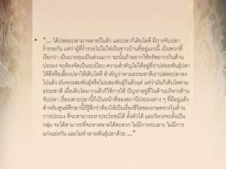 • "… ได้ปล่อยปลามาหลายปีแล้ว และปลาก็เติบโตดี มีการจับปลา
  ร่ารวยกัน แต่ว่าผู้ที่ร่ารวยไปไม่ใช่เป็นชาวบ้านที่อยู่แถวนี้ เป็นพวกที่
  เรียกว่า เป็นนายทุนเป็นส่วนมาก ฉะนั้นถ้าอยากใช้ทรัพยากรในด้าน
  ประมง จะต้องจัดเป็นระเบียบ ความสาคัญไม่ได้อยู่ที่ว่าปล่อยพันธุ์ปลา
  ให้ดีหรือเลี้ยงปลาให้เติบโตดี สาคัญว่าตามธรรมชาติเราปล่อยปลาลง
  ไปแล้ว มันจะผสมพันธุ์หรือไม่ผสมพันธุ์ก็แล้วแต่ แต่ว่ามันก็เติบโตตาม
  ธรรมชาติ เมื่อเติบโตมากแล้วก็ใช้การได้ ปัญหาอยู่ที่ในด้านบริหารด้าน
  จับปลา เรื่องเพาะปลานี้ก็เป็นหน้าที่ของสถานีประมงต่าง ๆ ที่มีอยู่แล้ว
  สาหรับศูนย์ศึกษานี้ก็รู้สึกว่าต้องให้เป็นเรื่องชีวิตของเกษตรกรในด้าน
  การประมง ที่จะสามารถหาประโยชน์ได้ ตั้งตัวได้ และก็ควรจะตั้งเป็น
  กลุ่ม จะได้สามารถที่จะหาตลาดได้สะดวก ไม่มีการทะเลาะ ไม่มีการ
  แก่งแย่งกัน และไม่ทาลายพันธุ์ปลาด้วย …"
 