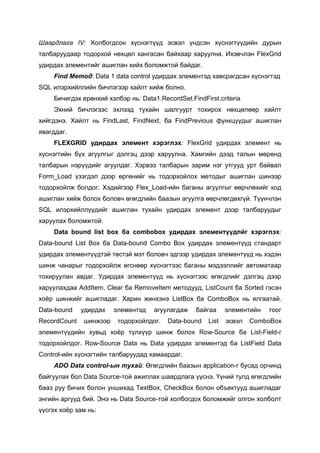 Шаардлага IV: Холбогдсон хүснэгтүүд эсвэл үндсэн хүснэгтүүдийн дурын
талбаруудаар тодорхой нөхцөл хангасан байхаар харуулна. Ихэвчлэн FlexGrid
удирдах элементийг ашиглан хийх боломжтой байдаг.
     Find Мeтод: Data 1 data control удирдах элементэд хавсрагдсан хүснэгтэд
SQL илэрхийллийн бичлэгээр хайлт хийж болно.
     Бичигдэх ерөнхий хэлбэр нь: Data1.RecordSet.FindFirst.criteria
     Эхний бичлэгээс эхлээд тухайн шалгуурт тохирох нөхцөлөөр хайлт
хийгдэнэ. Хайлт нь FindLast, FindNext, ба FindPrevious функцүүдыг ашиглан
явагддаг.
     FLEXGRID удирдах элемент хэрэглэх: FlexGrid удирдах элемент нь
хүснэгтийн бүх агуулгыг дэлгэц дээр харуулна. Хамгийн дээд талын мөрөнд
талбарын нэрүүдийг агуулдаг. Хэрвээ талбарын зарим нэг утгууд урт байвал
Form_Load үзэгдэл дээр өргөнийг нь тодорхойлох методыг ашиглан шинээр
тодорхойлж болдог. Хэдийгээр Flex_Load-ийн баганы агуулгыг өөрчлөхийг код
ашиглан хийж болох боловч өгөгдлийн баазын агуулга өөрчлөгдөхгүй. Түүнчлэн
SQL илэрхийллүүдийг ашиглан тухайн удирдах элемент дээр талбаруудыг
харуулах боломжтой.
     Data bound list box ба combobox удирдах элементүүдпйг хэрэглэх:
Data-bound List Box ба Data-bound Combo Box удирдах элементүүд стандарт
удирдах элементүүдтэй төстэй мэт боловч эдгээр удирдах элементүүд нь хэдэн
шинж чанарыг тодорхойлж өгснөөр хүснэгтээс баганы мэдээллийг автоматаар
тохируулан авдаг. Удирдах элементүүд нь хүснэггээс өгөгдлийг дэлгэц дээр
харуулахдаа AddItem, Сlеаг ба RemoveItem методууд, ListCount ба Sorted гэсэн
хоѐр шинжийг ашигладаг. Харин жинхэнэ ListBox ба ComboBox нь ялгаатай.
Data-bound    удирдах   элементэд     агуулагдаж    байгаа     элементийн   тоог
RecordCount   шинжээр     тодорхойлдог.   Data-bound    List   эcвэл   ComboBox
элeментүүдийн хувьд хоѐр түлхүүр шинж болох Row-Source ба List-Field-г
тодорхойлдог. Row-Source Data нь Data удирдах элементэд ба ListField Data
Control-ийн хүснэгтийн талбаруудад хамаардаг.
     ADO Data control-ын тухай: Өгөгдлийн баазын application-г бусад орчинд
байгуулах бол Data Source-той ажиллах шаардлага үүснэ. Үүний тулд өгөгдлийн
бааз руу бичих болон уншихад TextBox, CheckBox болон объектууд ашигладаг
энгийн аргууд бий. Энэ нь Data Source-той холбогдох боломжийг олгон холболт
үүсгэх хоѐр зам нь:
 