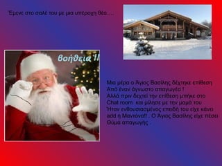 Έμενε στο σαλέ του με μια υπέροχη θέα….




                                    Μια μέρα ο Άγιος Βασίλης δέχτηκε επίθεση
                                    Από έναν άγνωστο απαγωγέα !
                                    Αλλά πριν δεχτεί την επίθεση μπήκε στο
                                    Chat room και μίλησε με την μαμά του
                                    Ήταν ενθουσιασμένος επειδή του είχε κάνει
                                    add η Μαντόνα!! . Ο Άγιος Βασίλης είχε πέσει
                                    Θύμα απαγωγής .
 