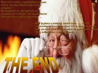 Μετά από πολλές προσπάθειες έσωσε
τελικά τον Άγιο Βασίλη και αυτός
μπόρεσε
Να αγοράσει το νέο ipad και να
μοιράσει και τα δώρα και έζησαν αυτοί
καλά και εμείς κάπως καλύτερα ….

                           Μην ξεχάσω ο κλέφτης τελικά ήταν …… δεν θα
                           Το πιστέψετε ήταν η Μαντόνα !!! Για αυτό του έκανε
                           Add για αυτό από εδώ και πέρα να μην δέχεστε όλους
                           Τους ανθρώπους που δεν ξέρετε ….
 