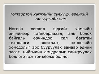 Тогтвортой хөгжлийн түлхүүр, ерөнхий
           чиг үүргийн яам

Ногоон    хөгжил    гэдгийг   хамгийн
энгийнээр тайлбарлахад, аль болох
байгаль    орчиндоо     хал   багатай
технологи      ашиглаж,     экологийн
хомсдолыг эрс бууруулах замаар эдийн
засаг, нийгмийн амьдралыг сайжруулах
бодлого гэж томъёолж болно.
 