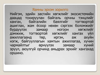 Яамны эрхэм зорилго
Нийгэм, эдийн засгийн хөгжлийг экосистемийн
даацад тохируулан байгаль орчны тэнцлийг
хангах,   байгалийн     баялгийг    тогтвортой
ашиглах, жам ѐсоор нөхөн сэргээх боломжийг
бүрдүүлэх     замаар      ногоон      хөгжлийг
дэмжиж, тогтвортой хөгжлийг хангах үйл
ажиллагаанд     төр,    иргэн,    аж     ахуйн
нэгж, байгууллагын хамтын ажиллагаа, хүчин
чармайлтыг      өрнүүлэх     замаар      хүний
эрүүл, аюулгүй орчинд амьдрах эрхийг хангахад
оршино.
 
