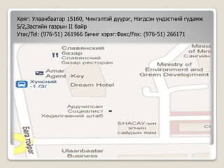 Хаяг: Улаанбаатар 15160, Чингэлтэй дүүрэг, Нэгдсэн үндэстний гудамж
5/2,Засгийн газрын II байр
Утас/Tel: (976-51) 261966 Бичиг хэрэг:Факс/Fax: (976-51) 266171
 