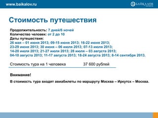 www.baikalov.ru



 Стоимость путешествия
  Продолжительность: 7 дней/6 ночей
  Количество человек: от 2 до 10
  Даты путешествия:
  26 мая – 01 июня 2013; 09-15 июня 2013; 16-22 июня 2013;
  23-29 июня 2013; 30 июня – 06 июля 2013; 07-13 июля 2013;
  14-20 июля 2013; 21-27 июля 2013; 28 июля – 03 августа 2013;
  04-10 августа 2013; 11-17 августа 2013; 18-24 августа 2013; 8-14 сентября 2013.

 Стоимость тура на 1 человека               37 600 рублей

  Внимание!
  В стоимость тура входят авиабилеты по маршруту Москва – Иркутск – Москва.
 