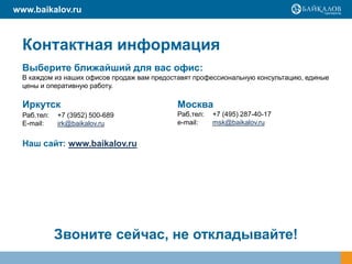 www.baikalov.ru



  Контактная информация
  Выберите ближайший для вас офис:
  В каждом из наших офисов продаж вам предоставят профессиональную консультацию, единые
  цены и оперативную работу.

  Иркутск                                    Москва
  Раб.тел:   +7 (3952) 500-689               Раб.тел:   +7 (495) 287-40-17
  E-mail:    irk@baikalov.ru                 e-mail:    msk@baikalov.ru


  Наш сайт: www.baikalov.ru




             Звоните сейчас, не откладывайте!
 