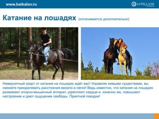 www.baikalov.ru


Катание на лошадях (оплачивается дополнительно)




Невероятный азарт от катания на лошадях ждёт вас! Управляя живыми существами, вы
сможете преодолевать расстояния весело и легко! Ведь известно, что катания на лошадях
развивают опорно-мышечный аппарат, укрепляют сердце и, конечно же, повышают
настроение и дают ощущение свободы. Приятной поездки!
 