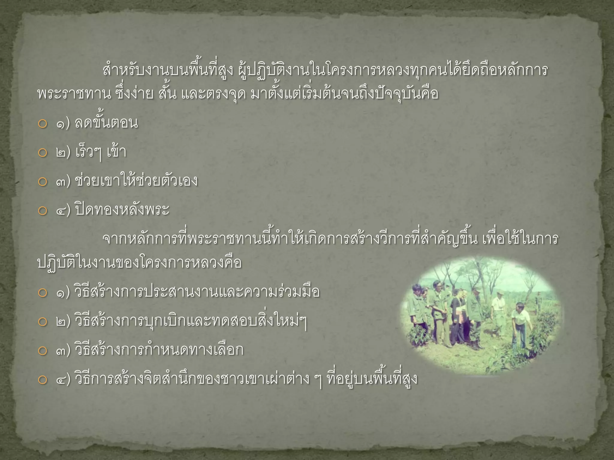 สาหรับงานบนพื ้นที่สง ผู้ปฏิบติงานในโครงการหลวงทุกคนได้ ยดถือหลักการ
                               ู        ั                                ึ
พระราชทาน ซึงง่าย สัน และตรงจุด มาตังแต่เริ่ มต้ นจนถึงปั จจุบนคือ
                 ่    ้                   ้                      ั
o ๑) ลดขันตอน
           ้
o ๒) เร็ วๆ เข้ า
o ๓) ช่วยเขาให้ ช่วยตัวเอง
o ๔) ปิ ดทองหลังพระ
           จากหลักการที่พระราชทานนี ้ทาให้ เกิดการสร้ างวีการที่สาคัญขึ ้น เพือใช้ ในการ
                                                                              ่
ปฏิบติในงานของโครงการหลวงคือ
    ั
o ๑) วิธีสร้ างการประสานงานและความร่ วมมือ
o ๒) วิธีสร้ างการบุกเบิกและทดสอบสิ่งใหม่ๆ
o ๓) วิธีสร้ างการกาหนดทางเลือก
o ๔) วิธีการสร้ างจิตสานึกของชาวเขาเผ่าต่าง ๆ ทีอยูบนพื ้นทีสง
                                                 ่ ่         ่ ู
 