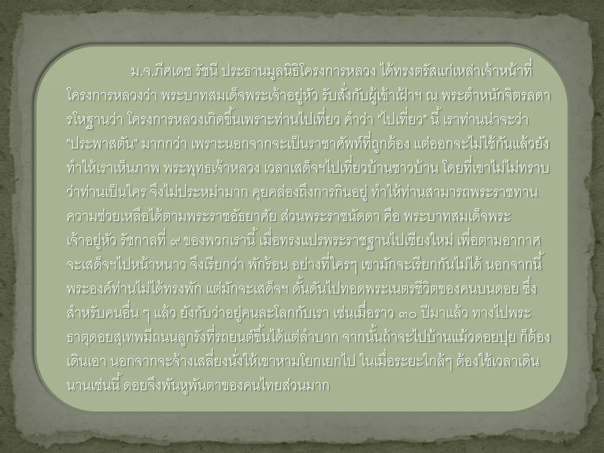 ม.จ.ภีศเดช รัชนี ประธานมูลนิธิโครงการหลวง ได้ ทรงตรัสแก่เหล่าเจ้ าหน้ าที่
โครงการหลวงว่า พระบาทสมเด็จพระเจ้ าอยู่หว รับสังกับผู้เข้ าเฝาฯ ณ พระตาหนักจิตรลดา
                                                ั   ่         ้
รโหฐานว่า โครงการหลวงเกิดขึ ้นเพราะท่านไปเที่ยว คาว่า "ไปเที่ยว" นี ้ เราท่านน่าจะว่า
"ประพาสตัน" มากกว่า เพราะนอกจากจะเป็ นราชาศัพท์ที่ถกต้ อง แต่ออกจะไม่ใช้ กนแล้ วยัง
                                                            ู                     ั
ทาให้ เราเห็นภาพ พระพุทธเจ้ าหลวง เวลาเสด็จฯไปเที่ยวบ้ านชาวบ้ าน โดยที่เขาไม่ไม่ทราบ
ว่าท่านเป็ นใคร จึงไม่ประหม่ามาก คุยคล่องถึงการกินอยู่ ทาให้ ท่านสามารถพระราชทาน
ความช่วยเหลือได้ ตามพระราชอัธยาศัย ส่วนพระราชนัดดา คือ พระบาทสมเด็จพระ
เจ้ าอยู่หว รัชกาลที่ ๙ ของพวกเรานี ้ เมื่อทรงแปรพระราชฐานไปเชียงใหม่ เพื่อตามอากาศ
          ั
จะเสด็จฯไปหน้ าหนาว จึงเรี ยกว่า พักร้ อน อย่างที่ใครๆ เขามักจะเรี ยกกันไม่ได้ นอกจากนี ้
พระองค์ท่านไม่ได้ ทรงพัก แต่มกจะเสด็จฯ ดันดันไปทอดพระเนตรชีวิตของคนบนดอย ซึง
                                 ั            ้                                        ่
สาหรับคนอื่น ๆ แล้ ว ยังกับว่าอยู่คนละโลกกับเรา เช่นเมื่อราว ๓๐ ปี มาแล้ ว ทางไปพระ
ธาตุดอยสุเทพมีถนนลูกรังที่รถยนต์ขึ ้นได้ แต่ลาบาก จากนันถ้ าจะไปบ้ านแม้ วดอยปุย ก็ต้อง
                                                          ้
เดินเอา นอกจากจะจ้ างเสลี่ยงนังให้ เขาหามโยกเยกไป ในเมื่อระยะใกล้ ๆ ต้ องใช้ เวลาเดิน
                                   ่
นานเช่นนี ้ ดอยจึงพันหูพนตาของคนไทยส่วนมาก
                          ั
 