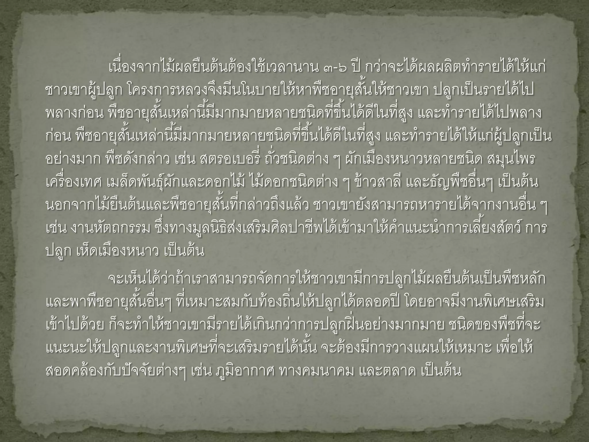 เนื่องจากไม้ ผลยืนต้ นต้ องใช้ เวลานาน ๓-๖ ปี กว่าจะได้ ผลผลิตทารายได้ ให้ แก่
ชาวเขาผู้ปลูก โครงการหลวงจึงมีนโนบายให้ หาพืชอายุสนให้ ชาวเขา ปลูกเป็ นรายได้ ไป
                                                           ั้
พลางก่อน พืชอายุสนเหล่านี ้มีมากมายหลายชนิดทีขึ ้นได้ ดีในที่สง และทารายได้ ไปพลาง
                        ั้                            ่           ู
ก่อน พืชอายุสนเหล่านี ้มีมากมายหลายชนิดทีขึ ้นได้ ดีในที่สง และทารายได้ ให้ แก่ผ้ ปลูกเป็ น
                  ั้                             ่            ู                   ู
อย่างมาก พืชดังกล่าว เช่น สตรอเบอรี่ ถัวชนิดต่าง ๆ ผักเมืองหนาวหลายชนิด สมุนไพร
                                             ่
เครื่ องเทศ เมล็ดพันธุ์ผกและดอกไม้ ไม้ ดอกชนิดต่าง ๆ ข้ าวสาลี และธัญพืชอื่นๆ เป็ นต้ น
                               ั
นอกจากไม้ ยืนต้ นและพืชอายุสนทีกล่าวถึงแล้ ว ชาวเขายังสามารถหารายได้ จากงานอื่น ๆ
                                  ั้ ่
เช่น งานหัตถกรรม ซึงทางมูลนิธิสงเสริ มศิลปาชีพได้ เข้ ามาให้ คาแนะนาการเลี ้ยงสัตว์ การ
                           ่         ่
ปลูก เห็ดเมืองหนาว เป็ นต้ น
             จะเห็นได้ วาถ้ าเราสามารถจัดการให้ ชาวเขามีการปลูกไม้ ผลยืนต้ นเป็ นพืชหลัก
                             ่
และพาพืชอายุสนอื่นๆ ที่เหมาะสมกับท้ องถิ่นให้ ปลูกได้ ตลอดปี โดยอาจมีงานพิเศษเสริ ม
                     ั้
เข้ าไปด้ วย ก็จะทาให้ ชาวเขามีรายได้ เกินกว่าการปลูกฝิ่ นอย่างมากมาย ชนิดของพืชทีจะ  ่
แนะนะให้ ปลูกและงานพิเศษที่จะเสริ มรายได้ นน จะต้ องมีการวางแผนให้ เหมาะ เพื่อให้
                                                   ั้
สอดคล้ องกับปั จจัยต่างๆ เช่น ภูมิอากาศ ทางคมนาคม และตลาด เป็ นต้ น
 