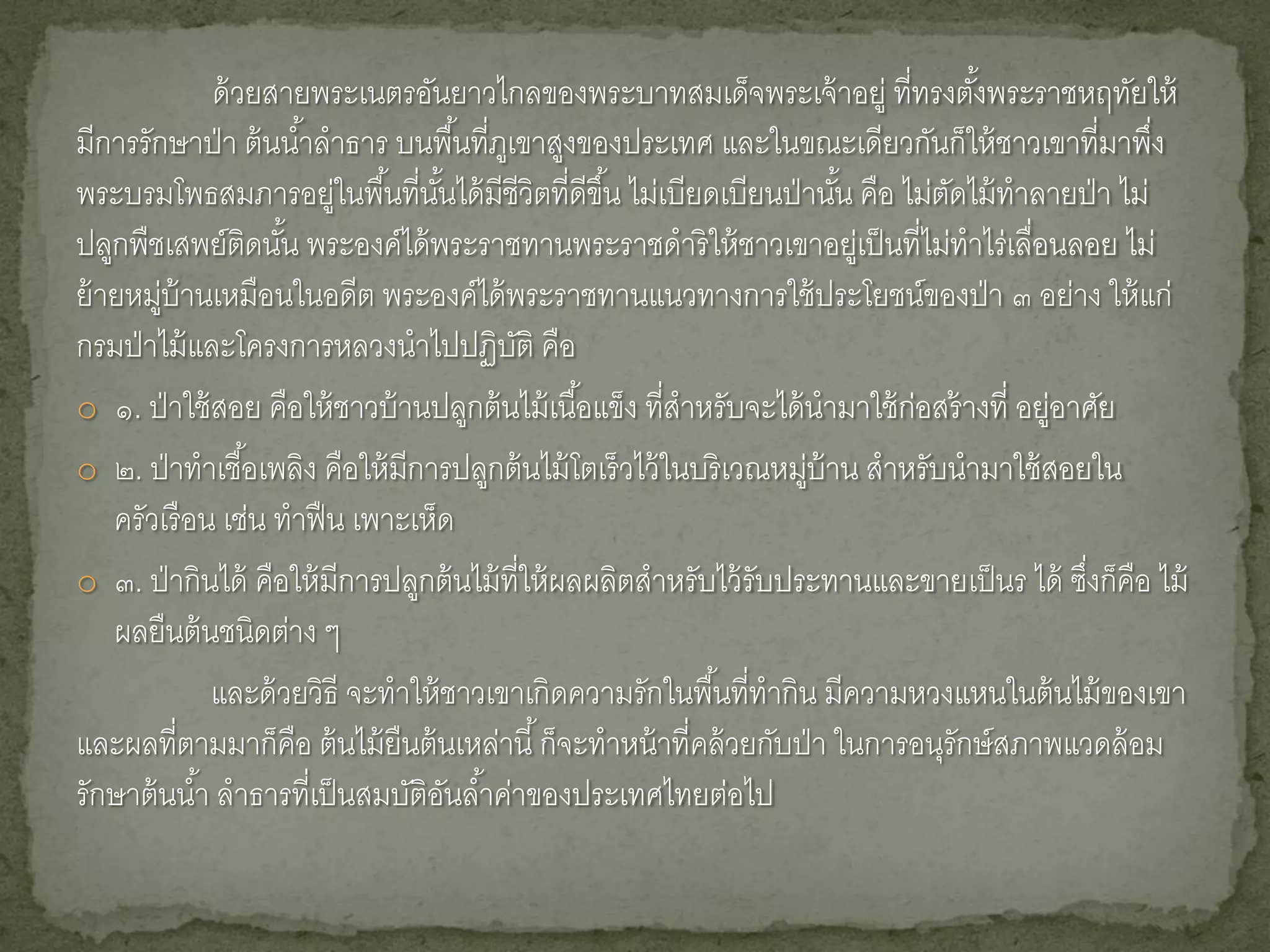 ด้ วยสายพระเนตรอันยาวไกลของพระบาทสมเด็จพระเจ้ าอยู่ ที่ทรงตังพระราชหฤทัยให้
                                                                                      ้
มีการรักษาป่ า ต้ นน ้าลาธาร บนพื ้นที่ภเู ขาสูงของประเทศ และในขณะเดียวกันก็ให้ ชาวเขาที่มาพึง       ่
พระบรมโพธสมภารอยู่ในพื ้นที่นนได้ มีชีวิตที่ดีขึ ้น ไม่เบียดเบียนป่ านัน คือ ไม่ตดไม้ ทาลายป่ า ไม่
                                  ั้                                      ้       ั
ปลูกพืชเสพย์ติดนัน พระองค์ได้ พระราชทานพระราชดาริ ให้ ชาวเขาอยู่เป็ นที่ไม่ทาไร่เลื่อนลอย ไม่
                     ้
ย้ ายหมู่บ้านเหมือนในอดีต พระองค์ได้ พระราชทานแนวทางการใช้ ประโยชน์ของป่ า ๓ อย่าง ให้ แก่
กรมป่ าไม้ และโครงการหลวงนาไปปฏิบติ คือ    ั
o ๑. ป่ าใช้ สอย คือให้ ชาวบ้ านปลูกต้ นไม้ เนื ้อแข็ง ที่สาหรับจะได้ นามาใช้ ก่อสร้ างที่ อยู่อาศัย
o ๒. ป่ าทาเชื ้อเพลิง คือให้ มีการปลูกต้ นไม้ โตเร็ วไว้ ในบริ เวณหมู่บ้าน สาหรับนามาใช้ สอยใน
    ครัวเรื อน เช่น ทาฟื น เพาะเห็ด
o ๓. ป่ ากินได้ คือให้ มีการปลูกต้ นไม้ ที่ให้ ผลผลิตสาหรับไว้ รับประทานและขายเป็ นร ได้ ซึงก็คือ ไม้
                                                                                                 ่
    ผลยืนต้ นชนิดต่าง ๆ
              และด้ วยวิธี จะทาให้ ชาวเขาเกิดความรักในพื ้นที่ทากิน มีความหวงแหนในต้ นไม้ ของเขา
และผลที่ตามมาก็คือ ต้ นไม้ ยืนต้ นเหล่านี ้ ก็จะทาหน้ าที่คล้ วยกับป่ า ในการอนุรักษ์ สภาพแวดล้ อม
รักษาต้ นน ้า ลาธารที่เป็ นสมบัติอนล ้าค่าของประเทศไทยต่อไป
                                     ั
 