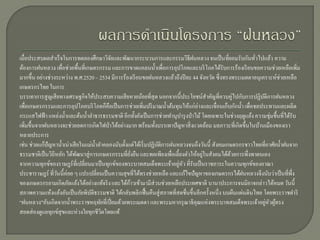 เมื่อประสบผลสาเร็ จในการทดลองศึกษาวิจยและพัฒนากระบวนการและกรรมวิธีฝนหลวง จนเป็ นที่ยอมรับกันทัวไปแล้ว ความ
                                            ั                                                               ่
ต้องการฝนหลวง เพื่อช่วยพื้นที่เกษตรกรรม และการขาดแคลนน้ าเพื่อการอุปโภคและบริ โภคได้รับการร้องเรี ยนขอความช่วยเหลือเพิ่ม
มากขึ้น อย่างช่วงระหว่าง พ.ศ.2520 – 2534 มีการร้องเรี ยนขอฝนหลวงแล้วถึงปี ละ 44 จังหวัด ซึ่ งทรงพระเมตตาอนุเคราะห์ช่วยเหลือ
เกษตรกรไทย ในการ
บรรเทาการสู ญเสี ยทางเศรษฐกิจให้ประสบความเสี ยหายน้อยที่สุด นอกจากนี้ประโยชน์สาคัญที่ควบคู่ไปกับการปฏิบติการฝนหลวง
                                                                                                               ั
เพื่อเกษตรกรรมและการอุปโภคบริ โภคก็คือเป็ นการช่วยเพิมปริ มาณน้ าต้นทุนให้แก่อ่างและเขื่อนเก็บกักน้ า เพื่อชลประทานและผลิต
                                                            ่
กระแสไฟฟ้ า แหล่งน้ าและต้นน้ าลาธารธรรมชาติ อีกทั้งยังเป็ นการช่วยทานุบารุ งป่ าไม้ โดยเฉพาะในช่วงฤดูแล้ง ความชุ่มชื้นที่ได้รับ
เพิ่มขึ้นจากฝนหลวงจะช่วยลดการเกิดไฟป่ าได้อย่างมาก พร้อมทั้งบรรเทาปัญหาสิ่ งแวดล้อม มลภาวะที่เกิดขึ้นในบ้านเมืองของเรา
หลายประการ
เช่น ช่วยแก้ปัญหาน้ าเน่าเสี ยในแม่น้ าลาคลองนับตั้งแต่ได้เริ่ มปฏิบติการฝนหลวงจนถึงวันนี้ สังคมเกษตรกรชาวไทยที่อาศัยน้ าฝนจาก
                                                                    ั
ธรรมชาติเป็ นวิถีหลัก ได้พฒนาสู่ การเกษตรกรรมที่ยงยืน และพอเพียงเพื่อเลี้ยงตัวให้อยูในสังคมได้ดวยการพึ่งพาตนเอง
                             ั                         ั่                            ่            ้
                                                                            ่ ั
จากความทุกข์ของราษฎร์ ที่เปลี่ยนมาเป็ นทุกข์ของพระบาทสมเด็จพระเจ้าอยูหว ที่รับเป็ นราชภาระในความทุกข์ของอาณา
ประชาราษฎร์ ที่วนนี้ค่อย ๆ แปรเปลี่ยนเป็ นความสุ ขที่ได้ทรงช่วยเหลือ และแก้ไขปัญหาของเกษตรกรได้ฝนหลวงจึงนับว่าเป็ นที่พ่ ึง
                  ั
ของเกษตรกรยามเกิดภัยแล้งได้อย่างแท้จริ ง และได้กาวเข้ามามีส่วนช่วยเหลือประเทศชาติ นานาประการจนมิอาจกล่าวได้หมด วันนี้
                                                     ้
สภาพความแห้งแล้งอันเป็ นภัยพิบติธรรมชาติ ได้กลับพลิกฟื้ นคืนสู่ สภาพที่สดชื่นขึ้นอีกครั้งหนึ่ง บนผืนแผ่นดินไทย โดยพระราชดาริ
                                  ั
“ฝนหลวง”อันเกิดจากน้ าพระราชหฤทัยที่เปี่ ยมด้วยพระเมตตา และพระมหากรุ ณาธิคุณแห่ งพระบาทสมเด็จพระเจ้าอยูหวผูทรง   ่ ั ้
สอดส่ องดูแลทุกข์สุขและห่ วงใยทุกชีวิตโดยแท้
 