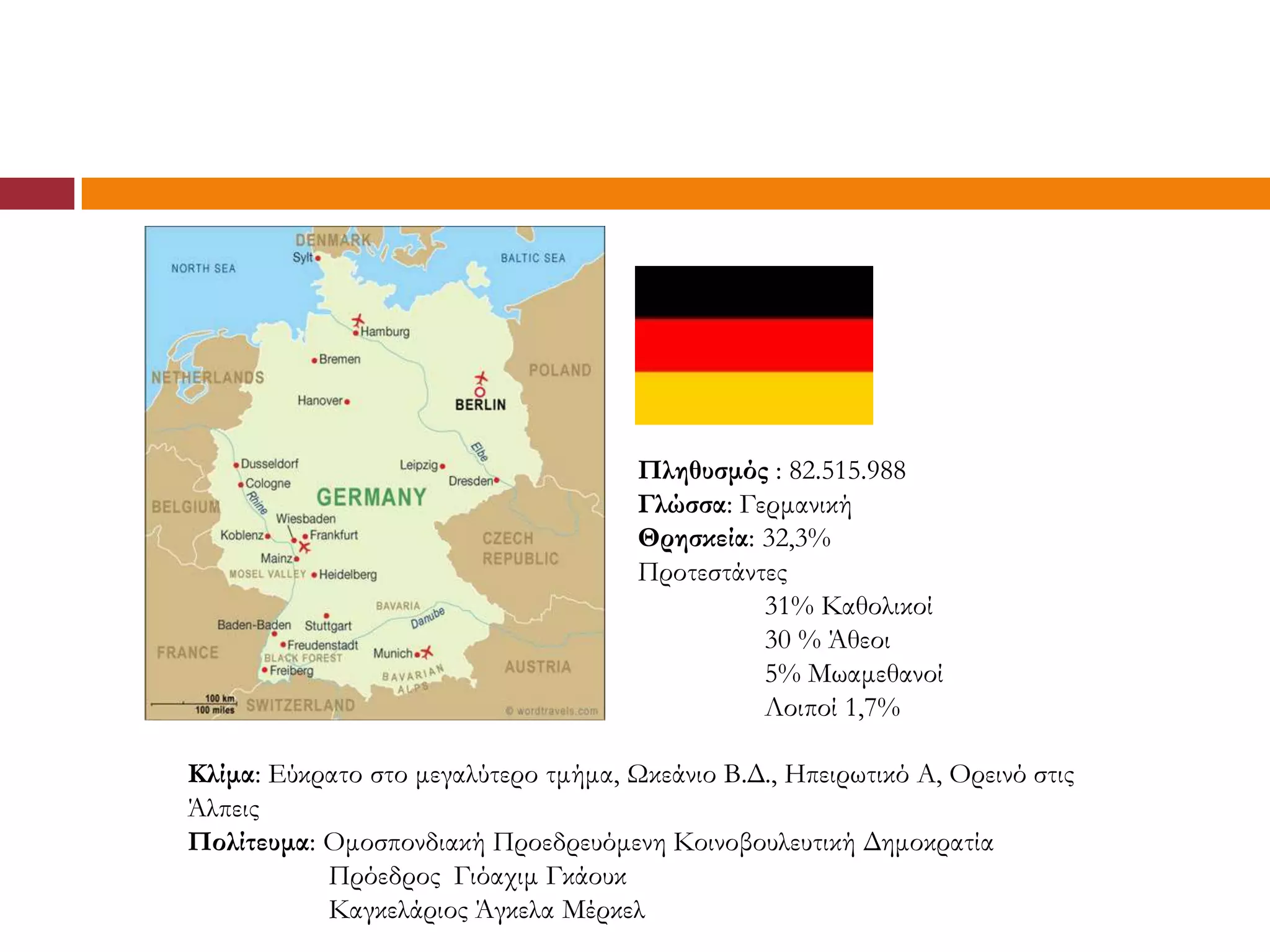 Πληθυσμός : 82.515.988
                                      Γλώσσα: Γερμανική
                                      Θρησκεία: 32,3%
                                      Προτεστάντες
                                                31% Καθολικοί
                                                30 % Άθεοι
                                                5% Μωαμεθανοί
                                                Λοιποί 1,7%

Κλίμα: Εύκρατο στο μεγαλύτερο τμήμα, Ωκεάνιο Β.Δ., Ηπειρωτικό Α, Ορεινό στις
Άλπεις
Πολίτευμα: Ομοσπονδιακή Προεδρευόμενη Κοινοβουλευτική Δημοκρατία
           Πρόεδρος Γιόαχιμ Γκάουκ
           Καγκελάριος Άγκελα Μέρκελ
 