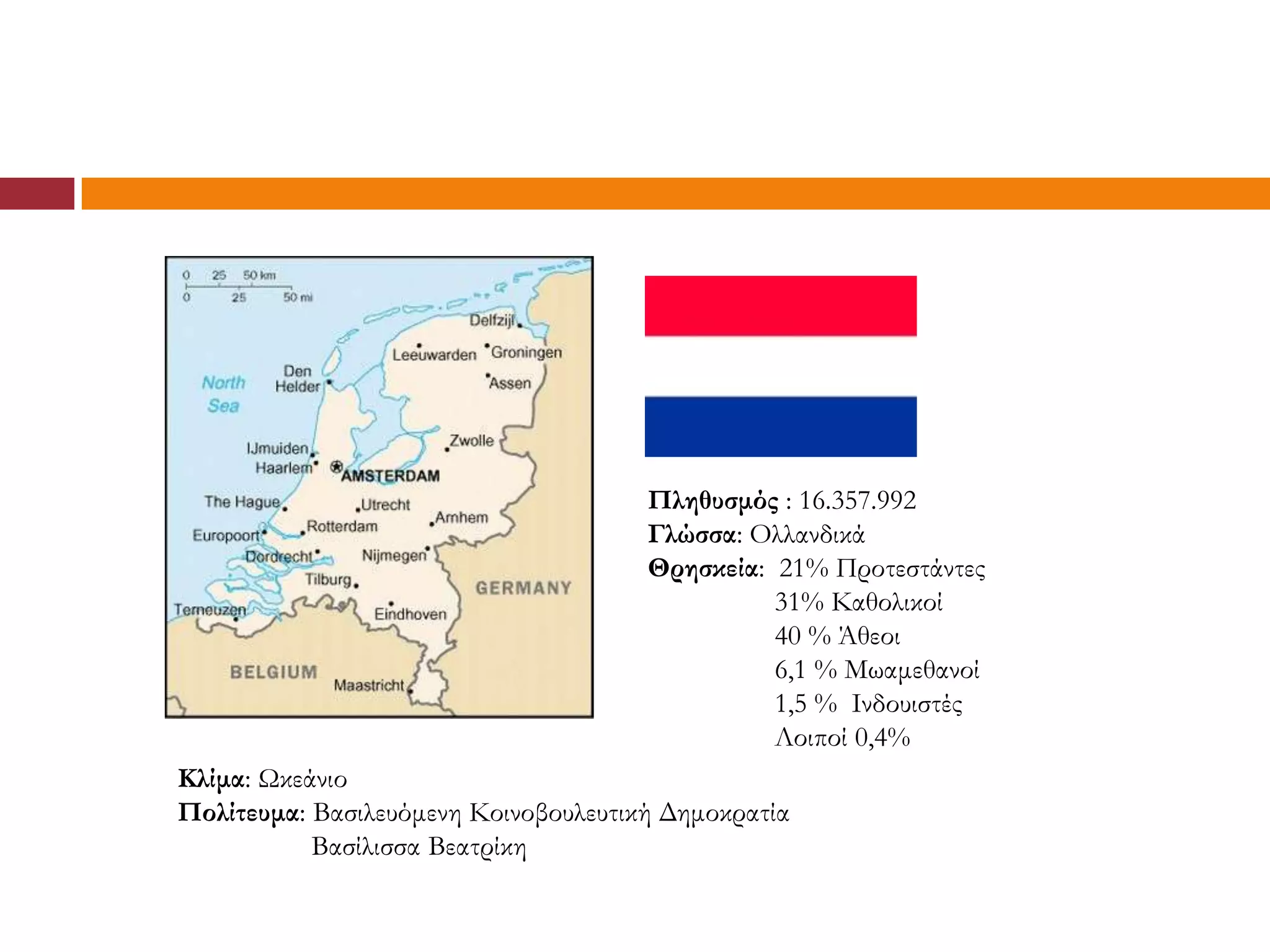 Πληθυσμός : 16.357.992
                                      Γλώσσα: Ολλανδικά
                                      Θρησκεία: 21% Προτεστάντες
                                                31% Καθολικοί
                                                40 % Άθεοι
                                                6,1 % Μωαμεθανοί
                                                1,5 % Ινδουιστές
                                                Λοιποί 0,4%
Κλίμα: Ωκεάνιο
Πολίτευμα: Βασιλευόμενη Κοινοβουλευτική Δημοκρατία
           Βασίλισσα Βεατρίκη
 