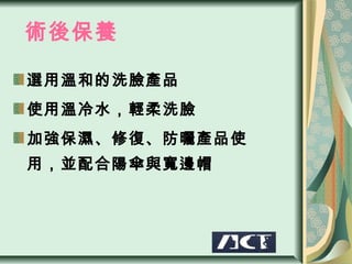 術後保養

選用溫和的洗臉產品
使用溫冷水，輕柔洗臉
加強保濕、修復、防曬產品使
用，並配合陽傘與寬邊帽
 