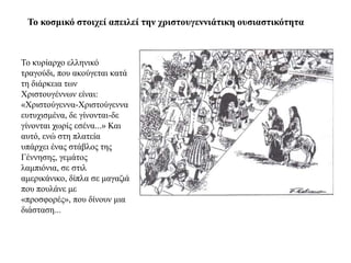 Τν θνζκηθό ζηνηρεί απεηιεί ηελ ρξηζηνπγελληάηηθε νπζηαζηηθόηεηα



Τν θπξίαξρν ειιεληθό
ηξαγνύδη, πνπ αθνύγεηαη θαηά
ηε δηάξθεηα ησλ
Χξηζηνπγέλλσλ είλαη:
«Χξηζηνύγελλα-Χξηζηνύγελλα
επηπρηζκέλα, δε γίλνληαη-δε
γίλνληαη ρσξίο εζέλα...» Καη
απηό, ελώ ζηε πιαηεία
ππάξρεη έλαο ζηάβινο ηεο
Γέλλεζεο, γεκάηνο
ιακπηόληα, ζε ζηηι
ακεξηθάληθν, δίπια ζε καγαδηά
πνπ πνπιάλε κε
«πξνζθνξέο», πνπ δίλνπλ κηα
δηάζηαζε...
 