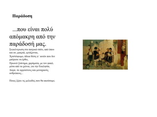 Παξάδνζε


 ...πνπ είλαη πνιύ
απόκαθξε από ηελ
παξάδνζή καο.
Σπγθέληξσζε ζην παηξηθό ζπίηη, από όπνπ
θαη αλ, καθξηά, εξγάδνληαη,
Χξηζηόςσκν, άδεηα ζέζε γη΄ απηόλ πνπ δελ
κπόξεζε λα έξζεη,
Πξσηλό μύπλεκα, ραξάκαηα, κε ηνλ θαθό,
κέζα από ηα ρηόληα, γηα ηελ Δθθιεζία,
Γώξα ζε αξξώζηνπο θαη κνλαρηθνύο
αλζξώπνπο...

Πνηνο μέξεη ηηο κεισδίεο πνπ ζα αθνύζνκε;
 
