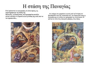 Η ζηάζε ηεο Παλαγίαο
Ελώ θαίλνληαη νη αγηνγξαθίεο λα είλαη όκνηεο, αο
παξαηεξήζνπκε ηε ζηάζε ηεο
                                                           Δελ ππάξρεη πην ραξκόζπλν γεγνλόο από ηε Γέλλεζε ηνπ
Παλαγίαο, γιπθνθηινύζα, ζηελνρωξεκέλε θνηηάδεη
                                                          Θεαλζξώπνπ (θαη ηελ Αλάζηαζή ηνπ). Δελ παξαιείπεη όκωο ε
αιινύ, θνηηάδεη ην Χξηζηό αιιά ε ζηάζε ηεο είλαη ζαλ λα
                                                          Εθθιεζία καο λα ηνλίδεη ηνλ πξννξηζκό ηνπ λενγέλλεηνπ. Η
ηνλ πξνζθπλάεη...                                         θάηλε ηνπ είλαη έλαο ιαμεπκέλνο βξάρνο, έλαο ηάθνο.
 