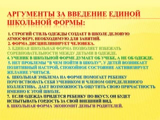 АРГУМЕНТЫ ЗА ВВЕДЕНИЕ ЕДИНОЙ
ШКОЛЬНОЙ ФОРМЫ:
1. СТРОГИЙ СТИЛЬ ОДЕЖДЫ СОЗДАЕТ В ШКОЛЕ ДЕЛОВУЮ
АТМОСФЕРУ, НЕОБХОДИМУЮ ДЛЯ ЗАНЯТИЙ.
2. ФОРМА ДИСЦИПЛИНИРУЕТ ЧЕЛОВЕКА.
3. ЕДИНАЯ ШКОЛЬНАЯ ФОРМА ПОЗВОЛЯЕТ ИЗБЕЖАТЬ
СОРЕВНОВАТЕЛЬНОСТИ МЕЖДУ ДЕТЬМИ В ОДЕЖДЕ.
4. УЧЕНИК В ШКОЛЬНОЙ ФОРМЕ ДУМАЕТ ОБ УЧЕБЕ, А НЕ ОБ ОДЕЖДЕ.
5. НЕТ ПРОБЛЕМЫ "В ЧЕМ ПОЙТИ В ШКОЛУ", У ДЕТЕЙ ВОЗНИКАЕТ
ПОЗИТИВНЫЙ НАСТРОЙ, СПОКОЙНОЕ СОСТОЯНИЕ АКТИВИЗИРУЕТ
ЖЕЛАНИЕ УЧИТЬСЯ.
6. ШКОЛЬНАЯ ЭМБЛЕМА НА ФОРМЕ ПОМОГАЕТ РЕБЕНКУ
ПОЧУВСТВОВАТЬ СЕБЯ УЧЕНИКОМ И ЧЛЕНОМ ОПРЕДЕЛЕННОГО
КОЛЛЕКТИВА, ДАЕТ ВОЗМОЖНОСТЬ ОЩУТИТЬ СВОЮ ПРИЧАСТНОСТЬ
ИМЕННО К ЭТОЙ ШКОЛЕ.
7. ЕСЛИ ОДЕЖДА ПРИДЕТСЯ РЕБЕНКУ ПО ВКУСУ, ОН БУДЕТ
ИСПЫТЫВАТЬ ГОРДОСТЬ ЗА СВОЙ ВНЕШНИЙ ВИД.
8. ШКОЛЬНАЯ ФОРМА ЭКОНОМИТ ДЕНЬГИ РОДИТЕЛЕЙ.
 