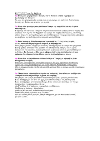 ΔΡΩΣΗ΢ΔΙ΢ ηνπ ΢ρ. Βηβιίνπ
1η: Ποιο μέζο σπηζιμοποιεί ο ποιηηήρ για να θέζει ζε κίνηζη ηη μνήμη και
ηιρ ζκέτειρ ηος Τεύκπος;
Σν κέζν πνπ ρξεζηκνπνηεί ν πνηεηήο είλαη ην θειάεδεκα ηνπ αεδνληνύ. Απηό θξαηάεη
άγξππλν ηνλ Σεύθξν θαη αλήζπρν ηνλ πνηεηή.

2η: Ποια είναι η αθοπμή πος γεννά ζηον Τεύκπο ηην αμθιβολία για ηην αλήθεια
ζηο ζηίσο 20;
Η αθνξκή, πνπ θάλεη ηνλ Σεύθξν λα αλαξσηηέηαη πνηα είλαη ε αιήζεηα, είλαη ην θεγγάξη πνπ
αλεβαίλεη ζηνλ νπξαλό ζαλ Αθξνδίηε θαη αιιάδεη ηελ όςε ηνπ ζηεξεώκαηνο, θξύβνληαο
θάπνηα άζηξα. Σν θεγγάξη δεκηνπξγεί ςεπδαηζζήζεηο θαη ν Σεύθξνο αλαξσηηέηαη κήπσο θαη
νη «αιήζεηεο» ησλ αλζξώπσλ είλαη θαη απηέο ςεπδαηζζήζεηο.

3η: Γιαηί ο ποιηηήρ δίνει έκηαζη ζηην πεπιγπαθή ηηρ Ελένηρ ζηοςρ ζηίσοςρ
32-36; Να κάνεηε ζύγκπιζη με ηο ζηίσο 40, ηι παπαηηπείηε;
΢ηνπο ζηίρνπο απηνύο ππάξρεη κηα αληίζεζε. Από ηε κηα κεξηά βιέπνπκε ηελ πξαγκαηηθή
Διέλε, ε νπνία βξίζθεηαη ζηελ Αίγππην, ελώ από ηελ άιιε, ν Πάξεο θαη νη Αραηνί
πνιεκνύζαλ γηα έλαλ ίζθην. Αιινύ βξίζθεηαη ε αιήζεηα θαη αιινύ νη ςεπδαηζζήζεηο ησλ
αλζξώπσλ. Τα ιδανικά, οι ιδέερ και οι αξίερ αποδείσνονηαι πολύ εύκολα τεύηικα
οπάμαηα. Οι πόλεμοι γίνονηαι άδικα, αθού η αλήθεια βπίζκεηαι αλλού.

4η: Ποιο είναι ηο επιμύθιο ζηο οποίο καηαλήγει ο Τεύκπορ με αθοπμή ηο μύθο
ηος ηπυικού πολέμος;
Ο Σεύθξνο θαηάιαβε πόζν άδηθνο ήηαλ ν ηξσηθόο πόιεκνο, αθνύ θαη νη δύν πιεπξέο
Αραηνί θαη Σξώεο, ζθνηώζεθαλ γηα κηα Διέλε-νπηαζία. Αλαξσηηέηαη ινηπόλ κήπσο
όινη νη πόιεκνη γίλνληαη γηα ηδαληθά απαηειά, ςεύηηθα. Έηζη ην πνίεκα απνθηά αληηπνιεκηθό
πεξηερόκελν.

5η: Μποπείηε να πποζδιοπίζεηε ζημεία ηος ποιήμαηορ, όπος πίζυ από ηα λόγια ηος
Τεύκπος ακούηε εςκπινέζηεπα ηη θυνή ηος Σεθέπη;
Οη εκπεηξίεο ηνπ ΢εθέξε ζπκπίπηνπλ ζε πνιιά ζεκεία κε ηηο εκπεηξίεο ηνπ Σεύθξνπ.
Καη ν πνηεηήο έδεζε ηνλ πόλν ηνπ μεξηδσκνύ από ηελ παηξίδα ηνπ, ηε Μηθξαζία.
Καη ν πνηεηήο έδεζε αξγόηεξα ζηελ Κύπξν. Έηζη, ηαύηηζε ηνπ πνηεηή κε ηνλ Σεύθξν
παξαηεξείηαη ζηνπο παξαθάησ ζηίρνπο.
α) «Σ’ αεδόληα δε ζ’ αθήλνπλε λα θνηκεζείο ζηηο Πιάηξεο».
β) «Έδεζα ηε δσή κνπ... ή ησλ ζεώλ».
γ) «Σν ξηδηθό κνπ, ελόο αλζξώπνπ πνπ μαζηόρεζε».
δ) «Μεγάινο πόλνο είρε πέζεη ζηελ Διιάδα».
ε) «Πσο θάπνηνο άιινο Σεύθξνο, ύζηεξα από ρξόληα, γηα έλα πνπθάκηζν αδεηαλό,
γηα κηαλ Διέλε».
 