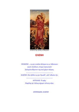 Η Ειέλε ηες Τροίας, Ε.Μόργθαλ


                           ΕΛΕΝΗ


ΣΕΤΚΡΟ΢ ... εο γελ ελαιίαλ Κύπξνλ νπ κ' εζέζπηζελ
         νηθείλ Απόιισλ, όλνκα λεζησηηθόλ
     ΢αιακίλα ζέκελνλ ηεο εθεί ράξηλ πάηξαο.
      ..............................................................
ΕΛΕΝΗ: Οπθ ήιζνλ εο γελ Σξσάδ' , αιι' είδσινλ ήλ.
       .............................................................
                     ΑΓΓΕΛΟ΢: Ση θήο;
     Νεθέιεο άξ' άιισο είρνκελ πόλνπο πέξη;




                      ΕΤΡΙΠΙΔΗ΢, ΕΛΕΝΗ
 