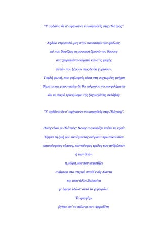 "Σ' αεδόληα δε ζ' αθήλνπλε λα θνηκεζείο ζηηο Πιάηξεο''.




  Αεδόλη ληξνπαιό, κεο ζηνλ αλαζαζκό ησλ θύιισλ,

    ζύ πνπ δσξίδεηο ηε κνπζηθή δξνζηά ηνπ δάζνπο

        ζηα ρσξηζκέλα ζώκαηα θαη ζηηο ςπρέο

        απηώλ πνπ μέξνπλ πσο δε ζα γπξίζνπλ.

Σπθιή θσλή, πνπ ςειαθείο κέζα ζηε λπρησκέλε κλήκε

βήκαηα θαη ρεηξνλνκίεο. δε ζα ηνικνύζα λα πσ θηιήκαηα.

   θαη ην πηθξό ηξηθύκηζκα ηεο μαγξηεκέλεο ζθιάβαο.




"Σ' αεδόληα δε ζ' αθήλνπλε λα θνηκεζείο ζηηο Πιάηξεο".




Πνηεο είλαη νη Πιάηξεο; Πνηνο ην γλσξίδεη ηνύην ην λεζί;

Έδεζα ηε δσή κνπ αθνύγνληαο νλόκαηα πξσηάθνπζηα:

θαηλνύξγηνπο ηόπνπο, θαηλνύξγηεο ηξέιεο ησλ αλζξώπσλ

                      ή ησλ ζεώλ.

               ε κνίξα κνπ πνπ θπκαηίδεη

        αλάκεζα ζην ζηεξλό ζπαζί ελόο Αίαληα

                θαη κηαλ άιιε ΢αιακίλα

           κ' έθεξε εδώ ζ' απηό ην γπξνγηάιη.

                      Σν θεγγάξη

          βγήθε απ' ην πέιαγν ζαλ Αθξνδίηε.
 