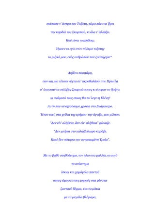 ζθέπαζε η' άζηξα ηνπ Σνμόηε, ηώξα πάεη λα 'βξεη

       ηελ θαξδηά ηνπ ΢θνξπηνύ, θη όια η' αιιάδεη.

                  Πνύ είλαη ε αιήζεηα;

          Ήκνπλ θη εγώ ζηνλ πόιεκν ηνμόηεο.

     ην ξηδηθό κνπ, ελόο αλζξώπνπ πνπ μαζηόρεζε*.




                   Αεδόλη πνηεηάξε,

 ζαλ θαη κηα ηέηνηα λύρηα ζη' αθξνζαιάζζη ηνπ Πξσηέα

ζ' άθνπζαλ νη ζθιάβεο ΢παξηηάηηζζεο θη έζπξαλ ην ζξήλν,

       θη αλάκεζό ηνπο-πνηνο ζα ην 'ιεγε-ε Ειέλε!

     Απηή πνπ θπλεγνύζακε ρξόληα ζην ΢θάκαληξν.

Ήηαλ εθεί, ζηα ρείιηα ηεο εξήκνπ. ηελ άγγημα, κνπ κίιεζε:

      "Δελ είλ' αιήζεηα, δελ είλ' αιήζεηα" θώλαδε.

         "Δελ κπήθα ζην γαιαδόπισξν θαξάβη.

       Πνηέ δελ πάηεζα ηελ αληξεησκέλε Σξνία".




  Με ην βαζύ ζηεζόδεζκν, ηνλ ήιην ζηα καιιηά, θη απηό

                      ην αλάζηεκα

              ίζθηνη θαη ρακόγεια παληνύ

         ζηνπο ώκνπο ζηνπο κεξνύο ζηα γόλαηα.

              δσληαλό δέξκα, θαη ηα κάηηα

                 κε ηα κεγάια βιέθαξα,
 