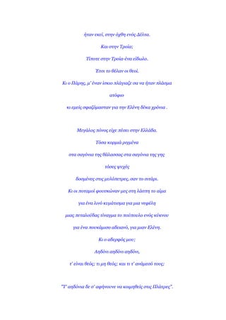 ήηαλ εθεί, ζηελ όρζε ελόο Δέιηα.

                    Καη ζηελ Σξνία;

            Σίπνηε ζηελ Σξνία-έλα είδσιν.

                 Έηζη ην ζέιαλ νη ζενί.

Κη ν Πάξεο, κ' έλαλ ίζθην πιάγηαδε ζα λα ήηαλ πιάζκα

                         αηόθην.

  θη εκείο ζθαδόκαζηαλ γηα ηελ Ειέλε δέθα ρξόληα .




       Μεγάινο πόλνο είρε πέζεη ζηελ Ειιάδα.

                 Σόζα θνξκηά ξηγκέλα

   ζηα ζαγόληα ηεο ζάιαζζαο ζηα ζαγόληα ηεο γεο.

                      ηόζεο ςπρέο

       δνζκέλεο ζηηο κπιόπεηξεο, ζαλ ην ζηηάξη.

   Κη νη πνηακνί θνπζθώλαλ κεο ζηε ιάζπε ην αίκα

        γηα έλα ιηλό θπκάηηζκα γηα κηα λεθέιε

  κηαο πεηαινύδαο ηίλαγκα ην πνύπνπιν ελόο θύθλνπ

     γηα έλα πνπθάκηζν αδεηαλό, γηα κηαλ Ειέλε.

                   Κη ν αδεξθόο κνπ;

                 Αεδόλη αεδόλη αεδόλη,

    η' είλαη ζεόο; ηη κε ζεόο; θαη ηη η' αλάκεζό ηνπο;




"Σ' αεδόληα δε ζ' αθήλνπλε λα θνηκεζείο ζηηο Πιάηξεο".
 