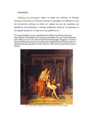 ΣΗΜΕΙΩΣΗ:

    *Σνμόηεο πνπ μαζηόρεζε: έραζε ην ζηόρν ηνπ, απέηπρε: Ο Σεύθξνο
απέηπρε λα ζθνηώζεη ηνλ Έθηνξα, απέηπρε λα απνηξέςεη ηνλ αδειθό ηνπ από
ηελ απηνθηνλία, απέηπρε λα πείζεη ηνλ παηέξα ηνπ γηα ηελ ηηκηόηεηα ησλ
πξνζέζεσλ ηνπ.Αλαινγηθά ν πνηεηήο αηζζάλεηαη ζπρλά ζε όηη μαζηνρεί ζε
ό,ηη αθνξά ηε δσή ηνπ, ην έξγν ηνπ ή ηηο πξνζέζεηο ηνπ.

Το ποίεκα βαζίδεηαη ζηελ παραιιαγή ηοσ κύζοσ ηες Ειέλες όπως ηελ
παροσζίαζε ο Εσρηπίδες ζηελ οκώλσκε ηραγωδία ηοσ, ποσ παροσζηάζηεθε
ζηελ Αζήλα ηο 412 π.Χ. κεηά ηε Σηθειηθή θαηαζηροθή. Σύκθωλα κ' ασηόλ, ο
Τρωηθός Πόιεκος έγηλε γηα έλα θάληαζκα ηες βαζίιηζζας Ειέλες, αθού ε
πραγκαηηθή είτε θσγαδεσηεί ζηελ Αίγσπηο. Όιε εθείλε ε περηπέηεηα γηα ηο
ηίποηε!




             Ελένη και Πάρης (Jacques-Louis David-1788- Louvre, Παρίσι
 