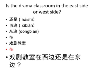 Is the drama classroom in the east side
             or west side?
•   还是（háishì）
•   西边（xībiān）
•   东边 (dōngbiān)
•   在
•   戏剧教室
•   在

• 戏剧教室在西边还是在东
  边？
 