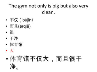 The gym not only is big but also very
                  clean.
•   不仅（bùjǐn）
•   而且(érqiě)
•   很
•   干净
•   体育馆
•   大

• 体育馆不仅大，而且很干
  净。
 