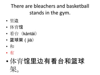 There are bleachers and basketball
            stands in the gym.
•   里边
•   体育馆
•   看台（kàntái）
•   篮球架（jià）
•   和
•   有

• 体育馆里边有看台和篮球
  架。
 