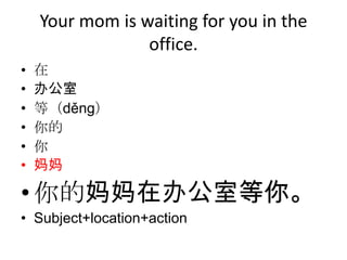 Your mom is waiting for you in the
                 office.
•   在
•   办公室
•   等（děng）
•   你的
•   你
•   妈妈

• 你的妈妈在办公室等你。
• Subject+location+action
 