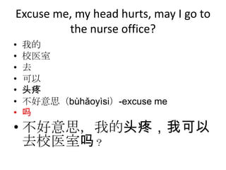 Excuse me, my head hurts, may I go to
         the nurse office?
•   我的
•   校医室
•   去
•   可以
•   头疼
•   不好意思（bùhǎoyìsi）-excuse me
•   吗
• 不好意思，我的头疼，我可以
  去校医室吗？
 