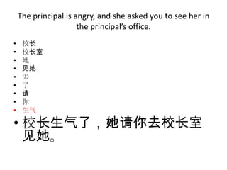 The principal is angry, and she asked you to see her in
                      the principal’s office.
•    校长
•    校长室
•    她
•    见她
•    去
•    了
•    请
•    你
•    生气

• 校长生气了，她请你去校长室
  见她。
 