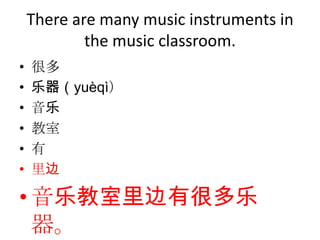 There are many music instruments in
            the music classroom.
•   很多
•   乐器（yuèqì）
•   音乐
•   教室
•   有
•   里边

• 音乐教室里边有很多乐
  器。
 