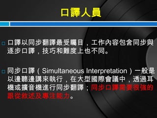 口譯人員

   口譯以同步翻譯最受矚目，工作內容包含同步與
    逐步口譯，技巧和難度上也不同。

   同步口譯（Simultaneous Interpretation）一般是
    以邊聽邊講來執行，在大型國際會議中，透過耳
    機或擴音機進行同步翻譯；同步口譯需要很強的
    跟從敘述及專注能力。
 