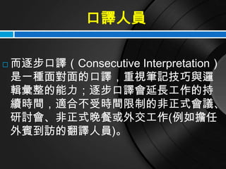 口譯人員

   而逐步口譯（Consecutive Interpretation）
    是一種面對面的口譯，重視筆記技巧與邏
    輯彙整的能力；逐步口譯會延長工作的持
    續時間，適合不受時間限制的非正式會議、
    研討會、非正式晚餐或外交工作(例如擔任
    外賓到訪的翻譯人員)。
 