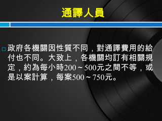 通譯人員


   政府各機關因性質不同，對通譯費用的給
    付也不同。大致上，各機關均訂有相關規
    定，約為每小時200～500元之間不等，或
    是以案計算，每案500～750元。
 