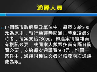 通譯人員

   17個縣市政府警政單位中，每案支給500
    元為原則，執行通譯時間逾11時至凌晨6
    時者，每案支給750元。如遇案情複雜而
    有複訊必要，或同案人數眾多而有隔日詢
    問必要，支給每次通譯費500元，惟同一
    案件中，通譯同種語文者以核發兩次通譯
    費為限。
 