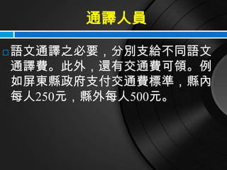 通譯人員

   語文通譯之必要，分別支給不同語文
    通譯費。此外，還有交通費可領。例
    如屏東縣政府支付交通費標準，縣內
    每人250元，縣外每人500元。
 
