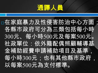 通譯人員

   在家庭暴力及性侵害防治中心方面：
    各縣市政府可分為三類包括每小時
    300元、每小時500元及每案500元。
    社政單位：依外籍配偶照顧輔導基
    金補助經費申請補助項目及基準，
    每小時300元；也有其他縣市政府，
    以每案500元為支付標準。
 