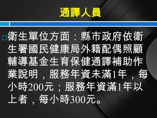通譯人員

衛生單位方面：縣市政府依衛

生署國民健康局外籍配偶照顧
輔導基金生育保健通譯補助作
業說明，服務年資未滿1年，每
小時200元；服務年資滿1年以
上者，每小時300元。
 