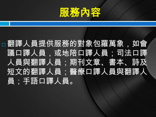 服務內容

   翻譯人員提供服務的對象包羅萬象，如會
    議口譯人員，或地陪口譯人員；司法口譯
    人員與翻譯人員；期刊文章、書本、詩及
    短文的翻譯人員；醫療口譯人員與翻譯人
    員；手語口譯人員。
 