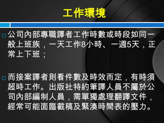 工作環境
   公司內部專職譯者工作時數或時段如同一
    般上班族，一天工作8小時、一週5天，正
    常上下班；

   而接案譯者則看件數及時效而定，有時須
    超時工作。出版社特約筆譯人員不屬於公
    司內部編制人員，需單獨處理翻譯文件，
    經常可能面臨截稿及緊湊時間表的壓力。
 
