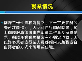就業情況

   翻譯工作性質較為獨立，不一定要在辦公
    場所才能進行，因此可自行調配時間，加
    上翻譯服務無法事先衡量工作量及品質要
    求，翻譯產業業務量常有不穩定現象，因
    此許多業者或從業人員都傾向以兼職或自
    由譯者的方式來聘用或任職。
 